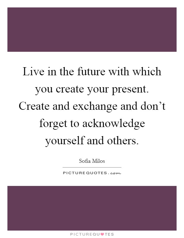 Live in the future with which you create your present. Create and exchange and don't forget to acknowledge yourself and others. Picture Quote #1