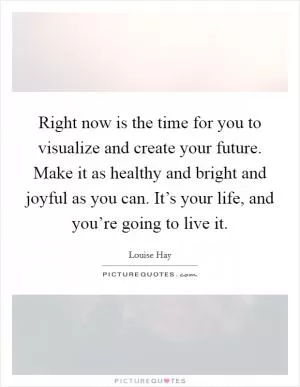 Right now is the time for you to visualize and create your future. Make it as healthy and bright and joyful as you can. It’s your life, and you’re going to live it Picture Quote #1