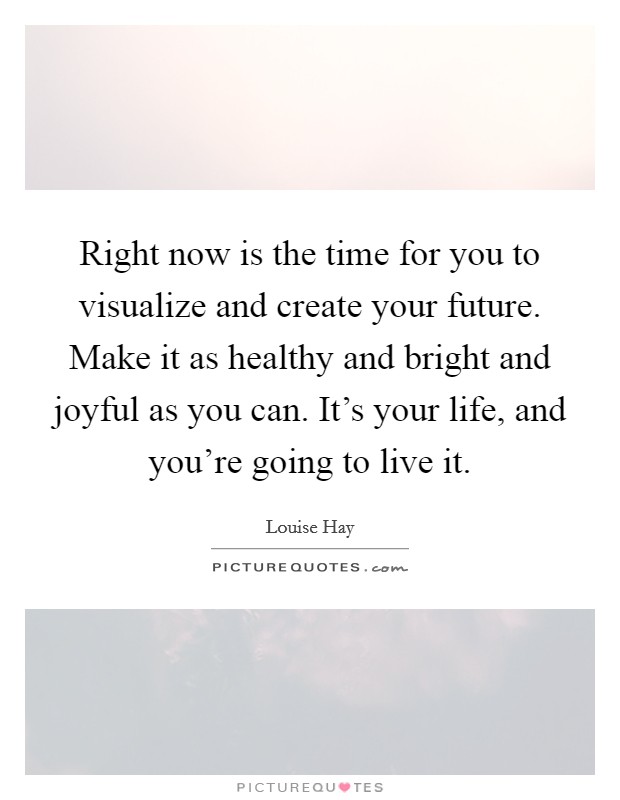 Right now is the time for you to visualize and create your future. Make it as healthy and bright and joyful as you can. It's your life, and you're going to live it. Picture Quote #1