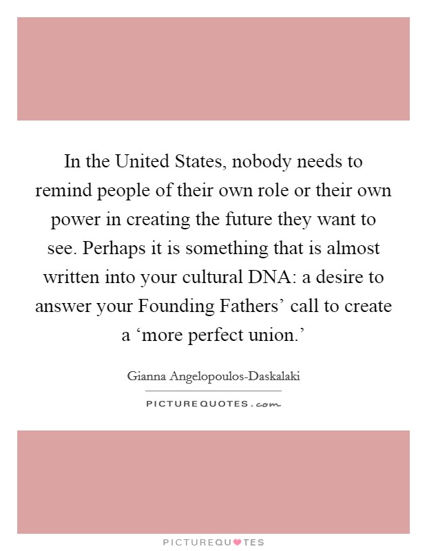 In the United States, nobody needs to remind people of their own role or their own power in creating the future they want to see. Perhaps it is something that is almost written into your cultural DNA: a desire to answer your Founding Fathers' call to create a ‘more perfect union.' Picture Quote #1