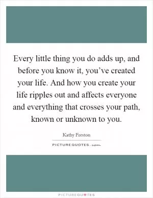 Every little thing you do adds up, and before you know it, you’ve created your life. And how you create your life ripples out and affects everyone and everything that crosses your path, known or unknown to you Picture Quote #1