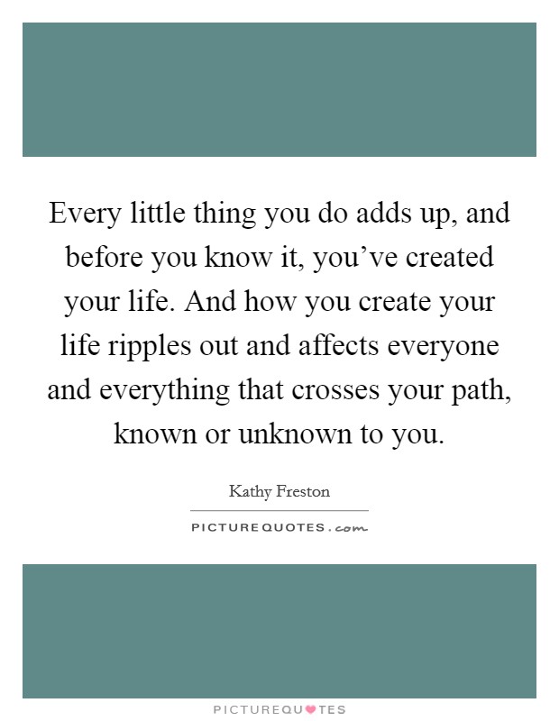 Every little thing you do adds up, and before you know it, you've created your life. And how you create your life ripples out and affects everyone and everything that crosses your path, known or unknown to you. Picture Quote #1