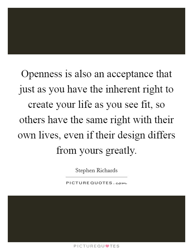 Openness is also an acceptance that just as you have the inherent right to create your life as you see fit, so others have the same right with their own lives, even if their design differs from yours greatly. Picture Quote #1
