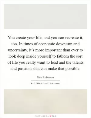 You create your life, and you can recreate it, too. In times of economic downturn and uncertainty, it’s more important than ever to look deep inside yourself to fathom the sort of life you really want to lead and the talents and passions that can make that possible Picture Quote #1