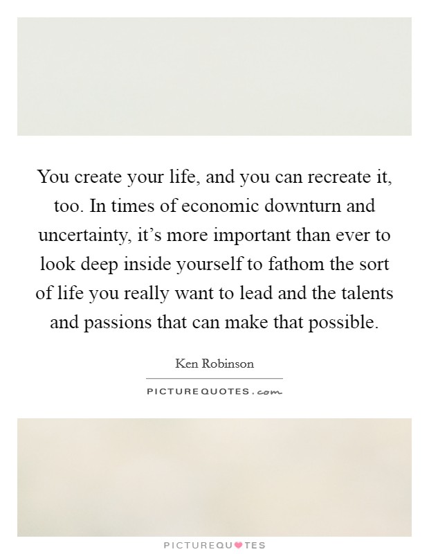 You create your life, and you can recreate it, too. In times of economic downturn and uncertainty, it's more important than ever to look deep inside yourself to fathom the sort of life you really want to lead and the talents and passions that can make that possible. Picture Quote #1