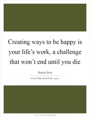 Creating ways to be happy is your life’s work, a challenge that won’t end until you die Picture Quote #1