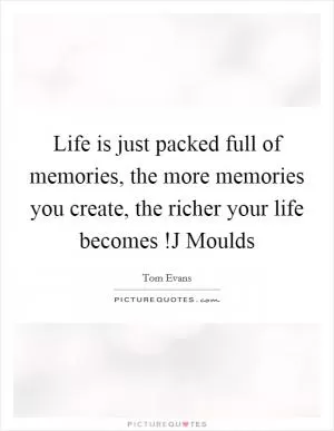 Life is just packed full of memories, the more memories you create, the richer your life becomes !J Moulds Picture Quote #1