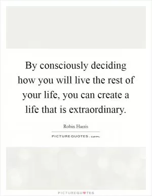 By consciously deciding how you will live the rest of your life, you can create a life that is extraordinary Picture Quote #1