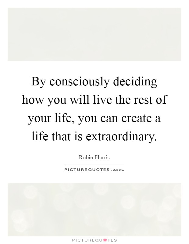 By consciously deciding how you will live the rest of your life, you can create a life that is extraordinary. Picture Quote #1