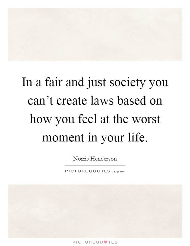 In a fair and just society you can't create laws based on how you feel at the worst moment in your life. Picture Quote #1