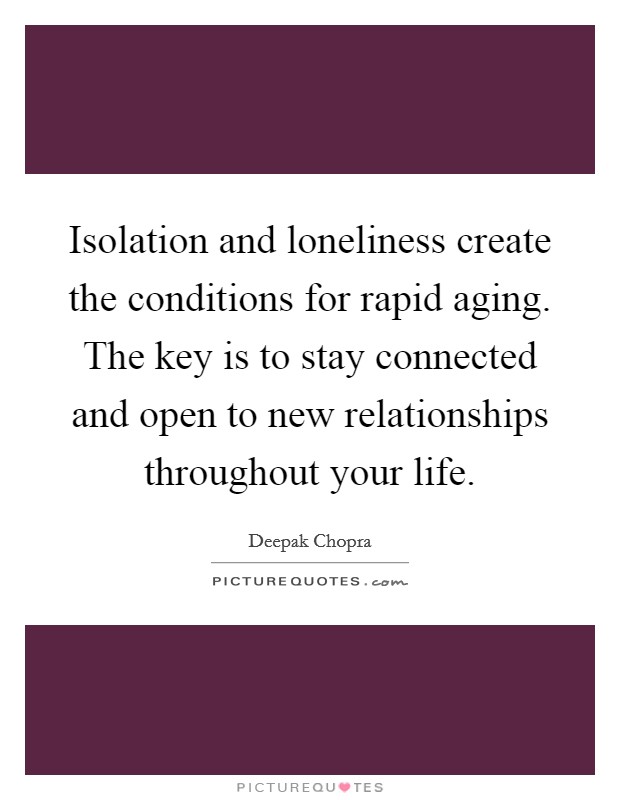 Isolation and loneliness create the conditions for rapid aging. The key is to stay connected and open to new relationships throughout your life. Picture Quote #1