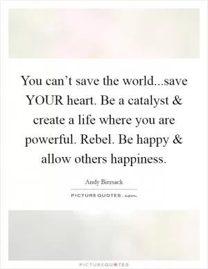 You can’t save the world...save YOUR heart. Be a catalyst and create a life where you are powerful. Rebel. Be happy and allow others happiness Picture Quote #1