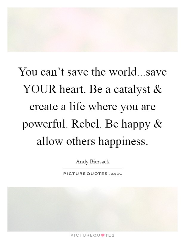 You can't save the world...save YOUR heart. Be a catalyst and create a life where you are powerful. Rebel. Be happy and allow others happiness. Picture Quote #1