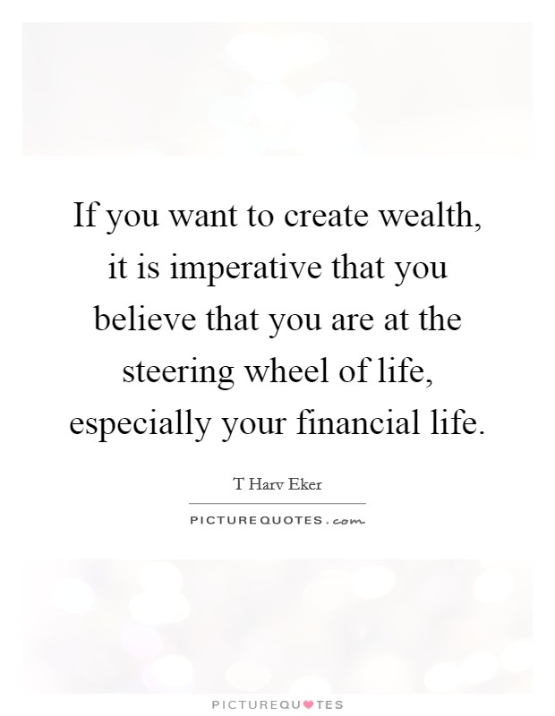 If you want to create wealth, it is imperative that you believe that you are at the steering wheel of life, especially your financial life. Picture Quote #1
