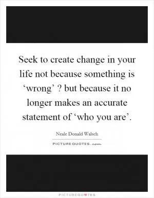 Seek to create change in your life not because something is ‘wrong’ ? but because it no longer makes an accurate statement of ‘who you are’ Picture Quote #1
