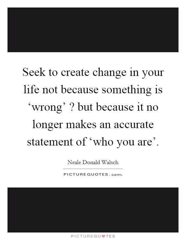 Seek to create change in your life not because something is ‘wrong' ? but because it no longer makes an accurate statement of ‘who you are'. Picture Quote #1