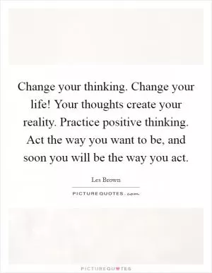 Change your thinking. Change your life! Your thoughts create your reality. Practice positive thinking. Act the way you want to be, and soon you will be the way you act Picture Quote #1