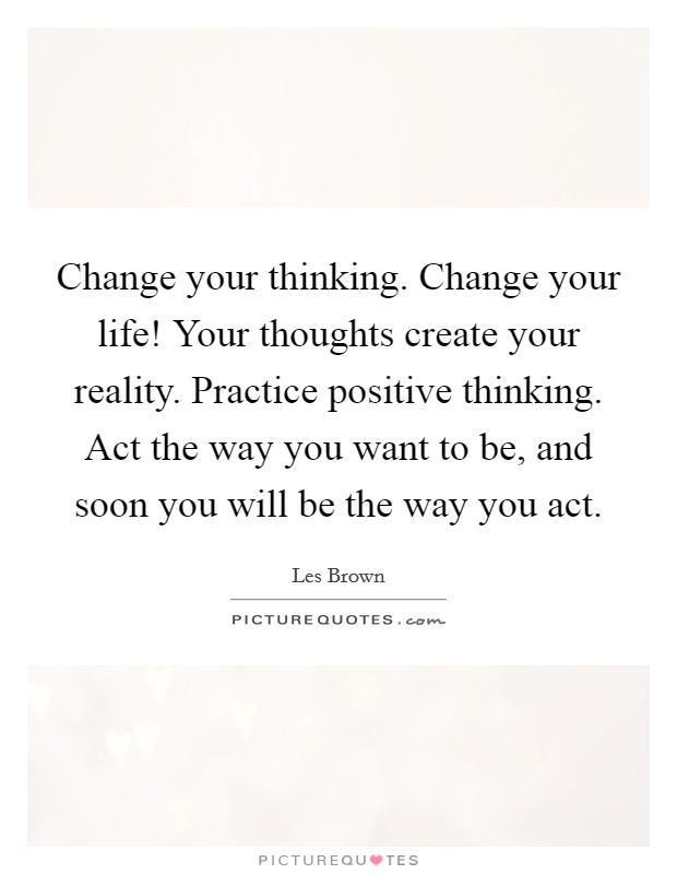 Change your thinking. Change your life! Your thoughts create your reality. Practice positive thinking. Act the way you want to be, and soon you will be the way you act. Picture Quote #1