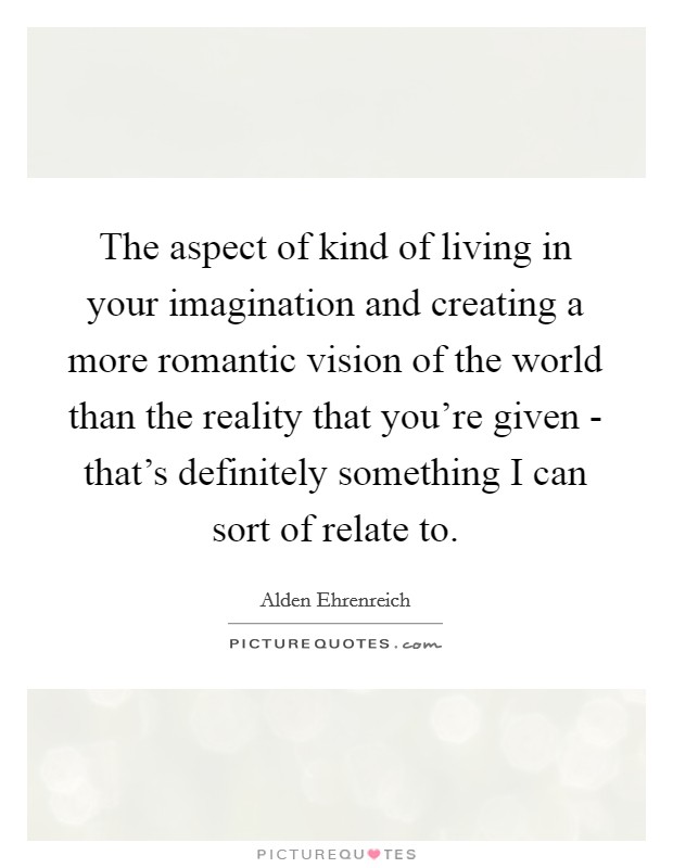 The aspect of kind of living in your imagination and creating a more romantic vision of the world than the reality that you're given - that's definitely something I can sort of relate to. Picture Quote #1