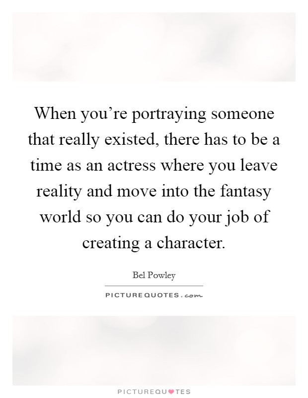 When you're portraying someone that really existed, there has to be a time as an actress where you leave reality and move into the fantasy world so you can do your job of creating a character. Picture Quote #1
