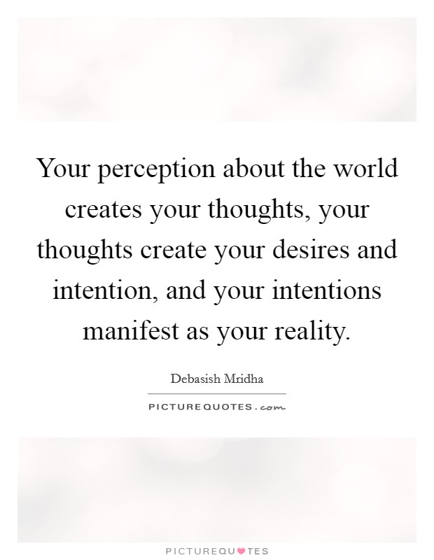 Your perception about the world creates your thoughts, your thoughts create your desires and intention, and your intentions manifest as your reality. Picture Quote #1