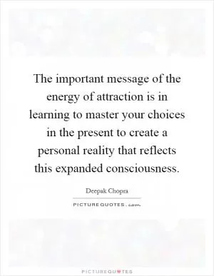The important message of the energy of attraction is in learning to master your choices in the present to create a personal reality that reflects this expanded consciousness Picture Quote #1
