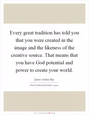 Every great tradition has told you that you were created in the image and the likeness of the creative source. That means that you have God potential and power to create your world Picture Quote #1