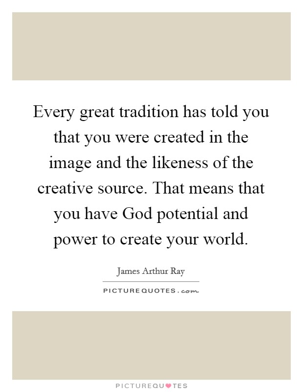 Every great tradition has told you that you were created in the image and the likeness of the creative source. That means that you have God potential and power to create your world. Picture Quote #1
