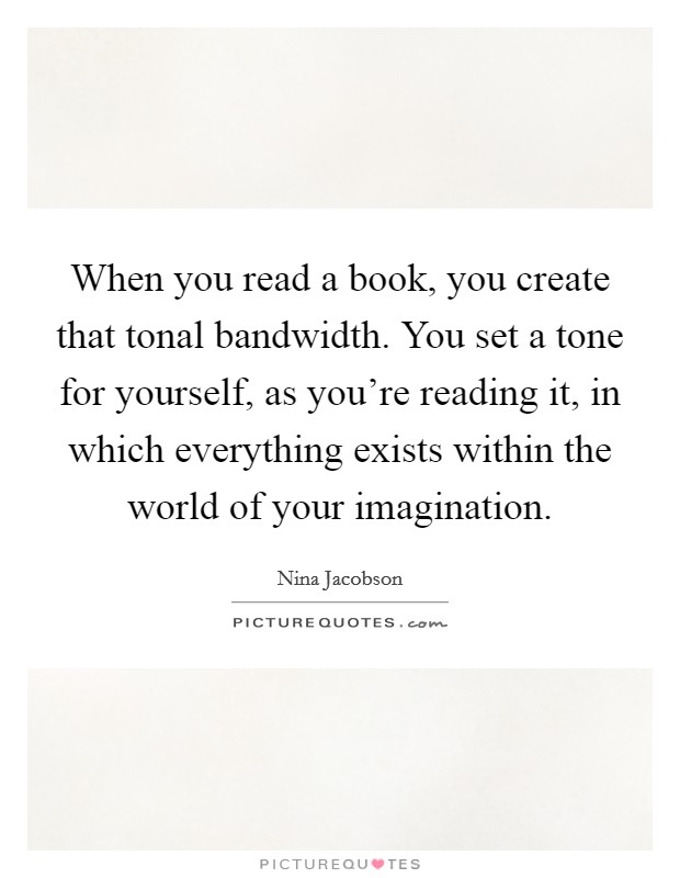 When you read a book, you create that tonal bandwidth. You set a tone for yourself, as you're reading it, in which everything exists within the world of your imagination. Picture Quote #1