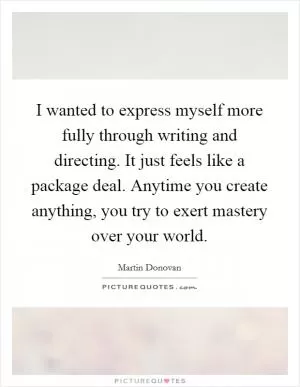 I wanted to express myself more fully through writing and directing. It just feels like a package deal. Anytime you create anything, you try to exert mastery over your world Picture Quote #1