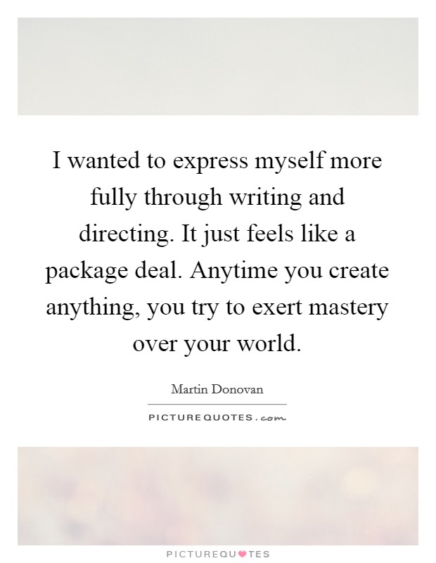 I wanted to express myself more fully through writing and directing. It just feels like a package deal. Anytime you create anything, you try to exert mastery over your world. Picture Quote #1
