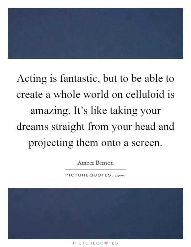 Acting is fantastic, but to be able to create a whole world on celluloid is amazing. It's like taking your dreams straight from your head and projecting them onto a screen. Picture Quote #1