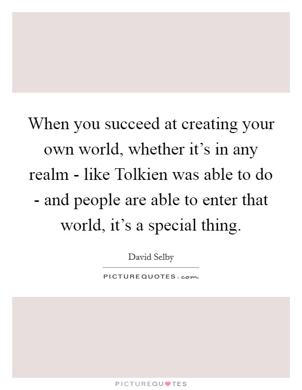 When you succeed at creating your own world, whether it's in any realm - like Tolkien was able to do - and people are able to enter that world, it's a special thing. Picture Quote #1