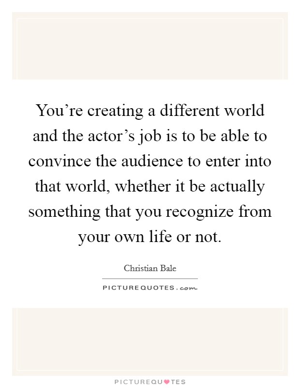 You're creating a different world and the actor's job is to be able to convince the audience to enter into that world, whether it be actually something that you recognize from your own life or not. Picture Quote #1