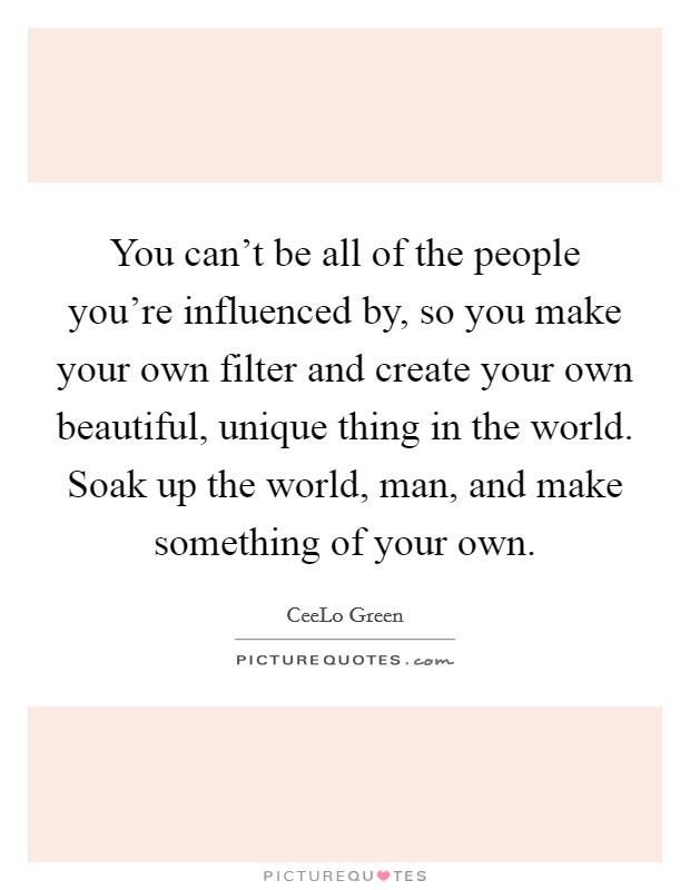 You can't be all of the people you're influenced by, so you make your own filter and create your own beautiful, unique thing in the world. Soak up the world, man, and make something of your own. Picture Quote #1