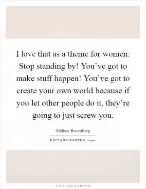 I love that as a theme for women: Stop standing by! You’ve got to make stuff happen! You’ve got to create your own world because if you let other people do it, they’re going to just screw you Picture Quote #1