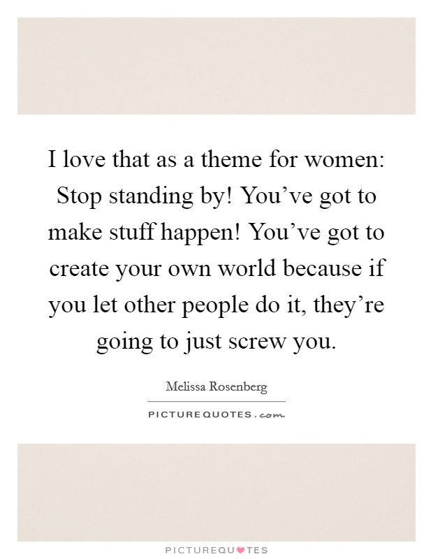 I love that as a theme for women: Stop standing by! You've got to make stuff happen! You've got to create your own world because if you let other people do it, they're going to just screw you. Picture Quote #1