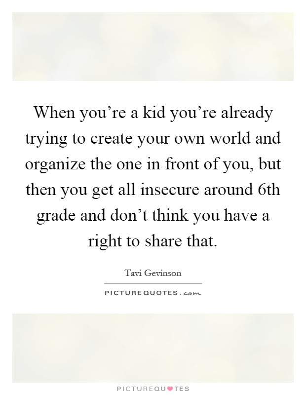 When you're a kid you're already trying to create your own world and organize the one in front of you, but then you get all insecure around 6th grade and don't think you have a right to share that. Picture Quote #1
