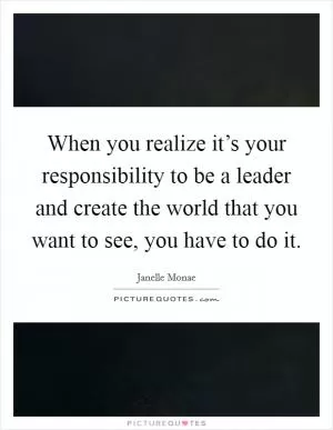 When you realize it’s your responsibility to be a leader and create the world that you want to see, you have to do it Picture Quote #1