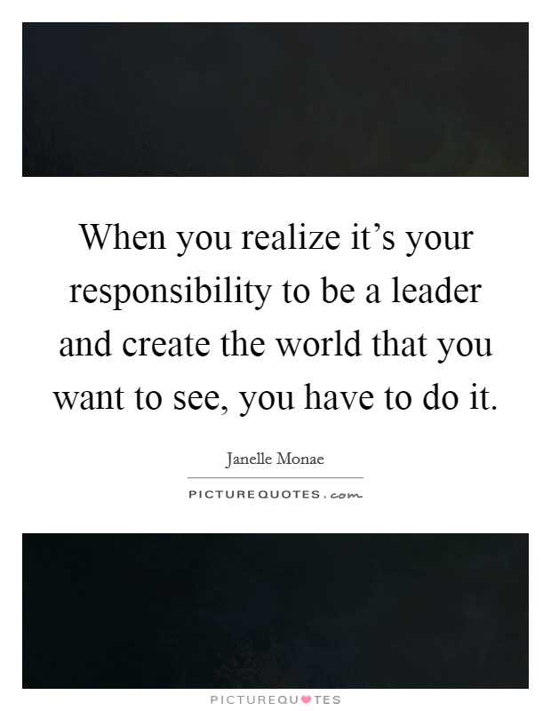 When you realize it's your responsibility to be a leader and create the world that you want to see, you have to do it. Picture Quote #1