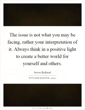 The issue is not what you may be facing, rather your interpretation of it. Always think in a positive light to create a better world for yourself and others Picture Quote #1