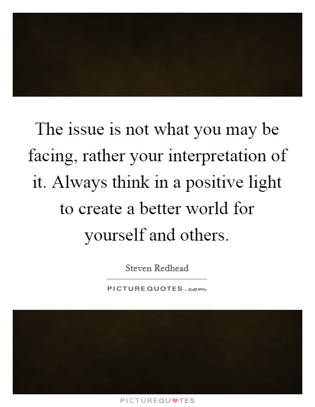 The issue is not what you may be facing, rather your interpretation of it. Always think in a positive light to create a better world for yourself and others. Picture Quote #1