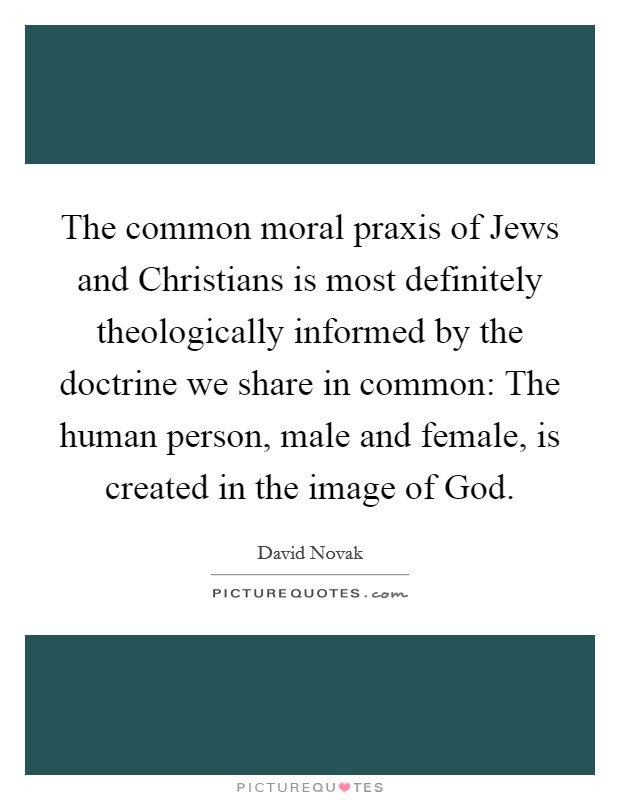 The common moral praxis of Jews and Christians is most definitely theologically informed by the doctrine we share in common: The human person, male and female, is created in the image of God. Picture Quote #1