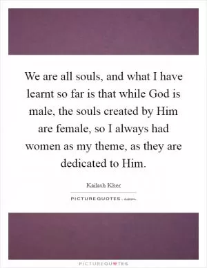 We are all souls, and what I have learnt so far is that while God is male, the souls created by Him are female, so I always had women as my theme, as they are dedicated to Him Picture Quote #1