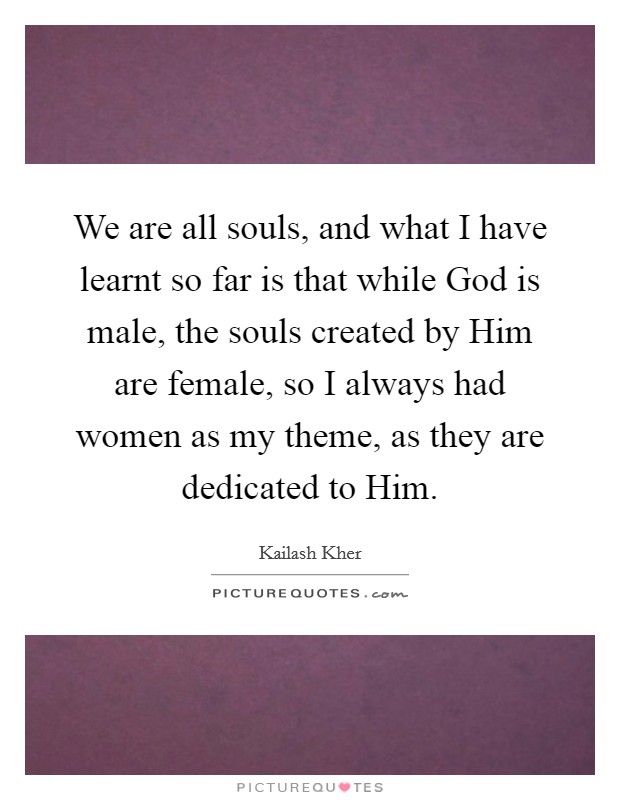 We are all souls, and what I have learnt so far is that while God is male, the souls created by Him are female, so I always had women as my theme, as they are dedicated to Him. Picture Quote #1