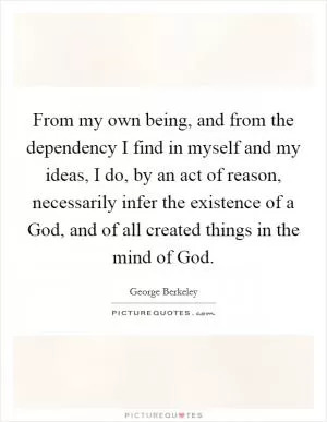 From my own being, and from the dependency I find in myself and my ideas, I do, by an act of reason, necessarily infer the existence of a God, and of all created things in the mind of God Picture Quote #1