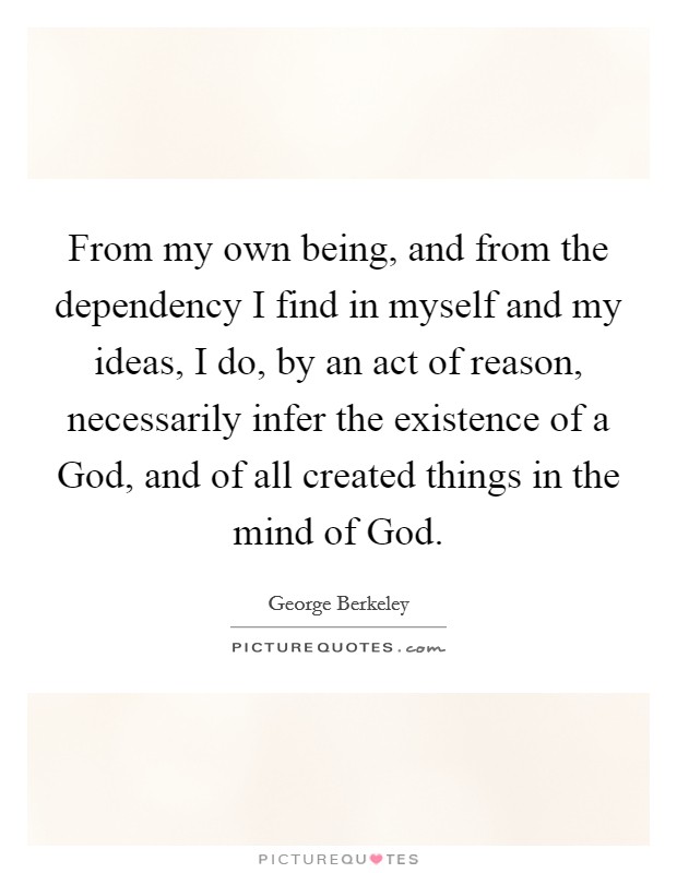 From my own being, and from the dependency I find in myself and my ideas, I do, by an act of reason, necessarily infer the existence of a God, and of all created things in the mind of God. Picture Quote #1