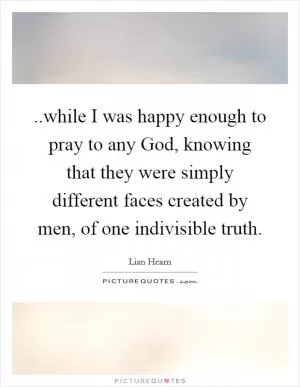..while I was happy enough to pray to any God, knowing that they were simply different faces created by men, of one indivisible truth Picture Quote #1