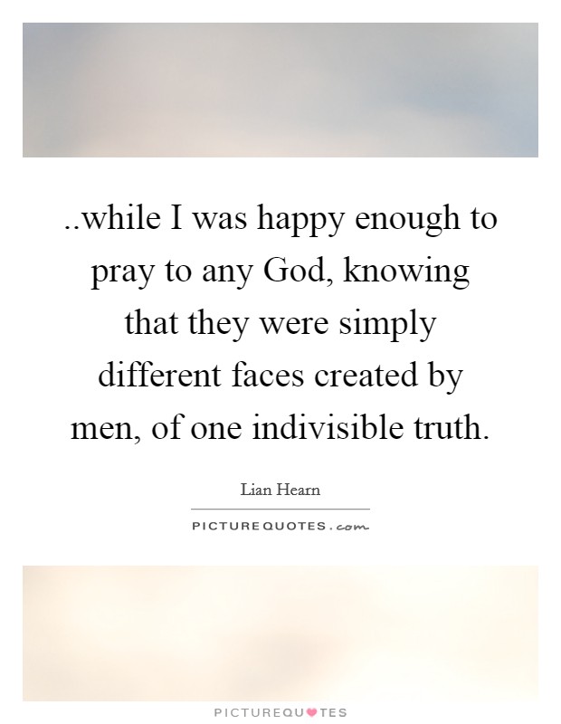 ..while I was happy enough to pray to any God, knowing that they were simply different faces created by men, of one indivisible truth. Picture Quote #1