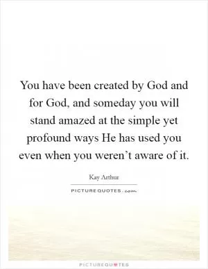 You have been created by God and for God, and someday you will stand amazed at the simple yet profound ways He has used you even when you weren’t aware of it Picture Quote #1